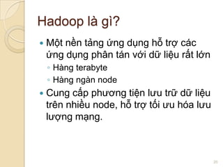 Hadoop là gì?


Một nền tảng ứng dụng hỗ trợ các
ứng dụng phân tán với dữ liệu rất lớn
◦ Hàng terabyte
◦ Hàng ngàn node



Cung cấp phương tiện lưu trữ dữ liệu
trên nhiều node, hỗ trợ tối ưu hóa lưu
lượng mạng.

20

 