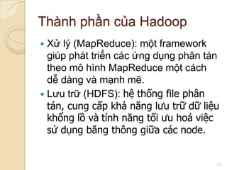 Thành phần của Hadoop
Xử lý (MapReduce): một framework
giúp phát triển các ứng dụng phân tán
theo mô hình MapReduce một cách
dễ dàng và mạnh mẽ.
 Lưu trữ (HDFS): hệ thống file phân
tán, cung cấp khả năng lưu trữ dữ liệu
khổng lồ và tính năng tối ưu hoá việc
sử dụng băng thông giữa các node.


21

 