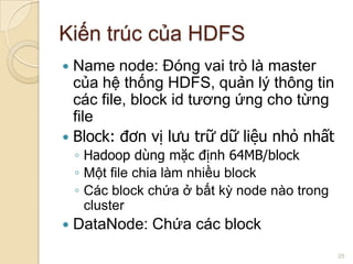 Kiến trúc của HDFS
Name node: Đóng vai trò là master
của hệ thống HDFS, quản lý thông tin
các file, block id tương ứng cho từng
file
 Block: đơn vị lưu trữ dữ liệu nhỏ nhất


◦ Hadoop dùng mặc định 64MB/block
◦ Một file chia làm nhiều block
◦ Các block chứa ở bất kỳ node nào trong
cluster


DataNode: Chứa các block
25

 