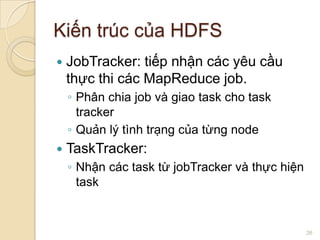 Kiến trúc của HDFS


JobTracker: tiếp nhận các yêu cầu
thực thi các MapReduce job.
◦ Phân chia job và giao task cho task
tracker
◦ Quản lý tình trạng của từng node



TaskTracker:
◦ Nhận các task từ jobTracker và thực hiện
task

26

 