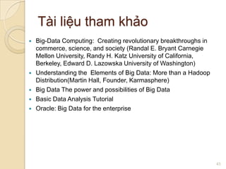 Tài liệu tham khảo








Big-Data Computing: Creating revolutionary breakthroughs in
commerce, science, and society (Randal E. Bryant Carnegie
Mellon University, Randy H. Katz University of California,
Berkeley, Edward D. Lazowska University of Washington)
Understanding the Elements of Big Data: More than a Hadoop
Distribution(Martin Hall, Founder, Karmasphere)
Big Data The power and possibilities of Big Data
Basic Data Analysis Tutorial
Oracle: Big Data for the enterprise

43

 