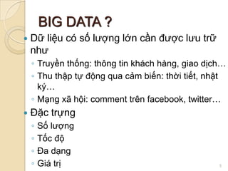 BIG DATA ?


Dữ liệu có số lượng lớn cần được lưu trữ
như
◦ Truyền thống: thông tin khách hàng, giao dịch…
◦ Thu thập tự động qua cảm biến: thời tiết, nhật
ký…
◦ Mạng xã hội: comment trên facebook, twitter…



Đặc trựng
◦
◦
◦
◦

Số lượng
Tốc độ
Đa dạng
Giá trị

5

 