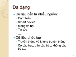 Đa dạng


Dữ liệu đến từ nhiều nguồn:
◦
◦
◦
◦
◦



Cảm biến
Smart device
Mạng xã hội
Tin tức
…

Dữ liệu phức tạp
◦ Truyền thống và không truyền thống
◦ Có cấu trúc, bán cấu trúc, không cấu
trúc…
8

 