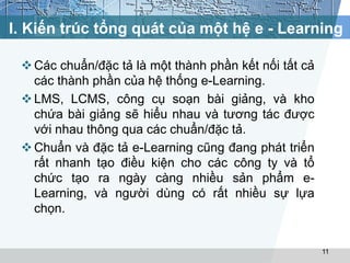 I. Kiến trúc tổng quát của một hệ e - Learning 
Các chuẩn/đặc tả là một thành phần kết nối tất cả 
các thành phần của hệ thống e-Learning. 
LMS, LCMS, công cụ soạn bài giảng, và kho 
chứa bài giảng sẽ hiểu nhau và tương tác được 
với nhau thông qua các chuẩn/đặc tả. 
 Chuẩn và đặc tả e-Learning cũng đang phát triển 
rất nhanh tạo điều kiện cho các công ty và tổ 
chức tạo ra ngày càng nhiều sản phẩm e- 
Learning, và người dùng có rất nhiều sự lựa 
chọn. 
11 
 