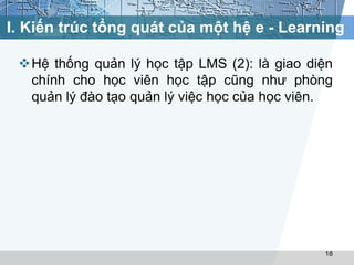 I. Kiến trúc tổng quát của một hệ e - Learning 
Hệ thống quản lý học tập LMS (2): là giao diện 
chính cho học viên học tập cũng như phòng 
quản lý đào tạo quản lý việc học của học viên. 
18 
 