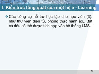I. Kiến trúc tổng quát của một hệ e - Learning 
Các công cụ hỗ trợ học tập cho học viên (3): 
như thư viện điện tử, phòng thực hành ảo,…tất 
cả đều có thể được tích hợp vào hệ thống LMS. 
19 
 