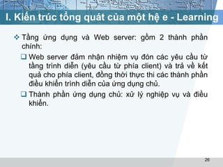 I. Kiến trúc tổng quát của một hệ e - Learning 
 Tầng ứng dụng và Web server: gồm 2 thành phần 
chính: 
 Web server đảm nhận nhiệm vụ đón các yêu cầu từ 
tầng trình diễn (yêu cầu từ phía client) và trả về kết 
quả cho phía client, đồng thời thực thi các thành phần 
điều khiển trình diễn của ứng dụng chủ. 
 Thành phần ứng dụng chủ: xử lý nghiệp vụ và điều 
khiển. 
26 
 
