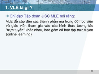 1. VLE là gì ? 
Chỉ đạo Tập đoàn JISC MLE nói rằng: 
VLE đề cập đến các thành phần mà trong đó học viên 
và giáo viên tham gia vào các hình thức tương tác 
"trực tuyến“ khác nhau, bao gồm cả học tập trực tuyến 
(online learning) 
30 
 