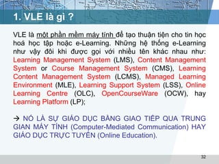 1. VLE là gì ? 
VLE là một phần mềm máy tính để tạo thuận tiện cho tin học 
hoá học tập hoặc e-Learning. Những hệ thống e-Learning 
như vậy đôi khi được gọi với nhiều tên khác nhau như: 
Learning Management System (LMS), Content Management 
System or Course Management System (CMS), Learning 
Content Management System (LCMS), Managed Learning 
Environment (MLE), Learning Support System (LSS), Online 
Learning Centre (OLC), OpenCourseWare (OCW), hay 
Learning Platform (LP); 
 NÓ LÀ SỰ GIÁO DỤC BẰNG GIAO TIẾP QUA TRUNG 
GIAN MÁY TÍNH (Computer-Mediated Communication) HAY 
GIÁO DỤC TRỰC TUYẾN (Online Education). 
32 
 