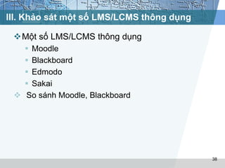 III. Khảo sát một số LMS/LCMS thông dụng 
Một số LMS/LCMS thông dụng 
 Moodle 
 Blackboard 
 Edmodo 
 Sakai 
 So sánh Moodle, Blackboard 
38 
 