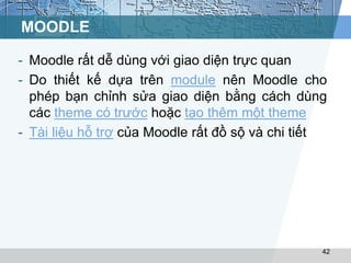 MOODLE 
- Moodle rất dễ dùng với giao diện trực quan 
- Do thiết kế dựa trên module nên Moodle cho 
phép bạn chỉnh sửa giao diện bằng cách dùng 
các theme có trước hoặc tạo thêm một theme 
- Tài liệu hỗ trợ của Moodle rất đồ sộ và chi tiết 
42 
 
