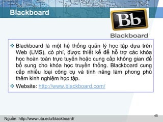 Blackboard 
 Blackboard là một hệ thống quản lý học tập dựa trên 
Web (LMS), có phí, được thiết kế để hỗ trợ các khóa 
học hoàn toàn trực tuyến hoặc cung cấp không gian để 
bổ sung cho khóa học truyền thống. Blackboard cung 
cấp nhiều loại công cụ và tính năng làm phong phú 
thêm kinh nghiệm học tập. 
 Website: http://www.blackboard.com/ 
45 
Nguồn: http://www.uta.edu/blackboard/ 
 