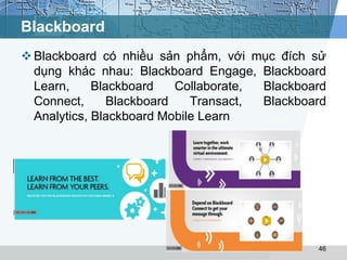 Blackboard 
 Blackboard có nhiều sản phẩm, với mục đích sử 
dụng khác nhau: Blackboard Engage, Blackboard 
Learn, Blackboard Collaborate, Blackboard 
Connect, Blackboard Transact, Blackboard 
Analytics, Blackboard Mobile Learn 
46 
 