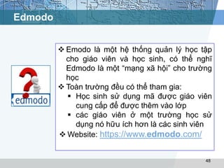 Edmodo 
 Emodo là một hệ thống quản lý học tập 
cho giáo viên và học sinh, có thể nghĩ 
Edmodo là một “mạng xã hội” cho trường 
học 
48 
 Toàn trường đều có thể tham gia: 
 Học sinh sử dụng mã được giáo viên 
cung cấp để được thêm vào lớp 
 các giáo viên ở một trường học sử 
dụng nó hữu ích hơn là các sinh viên 
Website: https://www.edmodo.com/ 
 