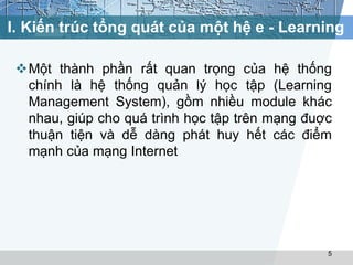 I. Kiến trúc tổng quát của một hệ e - Learning 
Một thành phần rất quan trọng của hệ thống 
chính là hệ thống quản lý học tập (Learning 
Management System), gồm nhiều module khác 
nhau, giúp cho quá trình học tập trên mạng đuợc 
thuận tiện và dễ dàng phát huy hết các điểm 
mạnh của mạng Internet 
5 
 