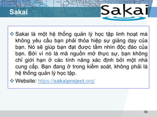 Sakai 
 Sakai là một hệ thống quản lý học tập linh hoạt mà 
không yêu cầu bạn phải thỏa hiệp sự giảng dạy của 
bạn. Nó sẽ giúp bạn đạt được tầm nhìn độc đáo của 
bạn. Bởi vì nó là mã nguồn mở thực sự, bạn không 
chỉ giới hạn ở các tính năng xác định bởi một nhà 
cung cấp. Bạn đang ở trong kiểm soát, không phải là 
hệ thống quản lý học tập. 
 Website: https://sakaiproject.org/ 
50 
 
