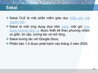 Sakai 
 Sakai CLE là một phần mềm giáo dục miễn phí, mã 
nguồn mở. 
 Sakai là một ứng dụng dựa trên Java, một gói ứng 
dụng hướng dịch vụ được thiết kế theo phương châm 
co giãn, tin cậy, tương tác và mở rộng . 
 Sakai tương tác với Google Docs, 
 Phiên bản 1.0 được phát hành vào tháng 3 năm 2005. 
51 
 