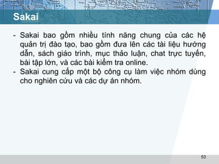 Sakai 
- Sakai bao gồm nhiều tính năng chung của các hệ 
quản trị đào tạo, bao gồm đưa lên các tài liệu hướng 
dẫn, sách giáo trình, mục thảo luận, chat trực tuyến, 
bài tập lớn, và các bài kiểm tra online. 
- Sakai cung cấp một bộ công cụ làm việc nhóm dùng 
cho nghiên cứu và các dự án nhóm. 
53 
 