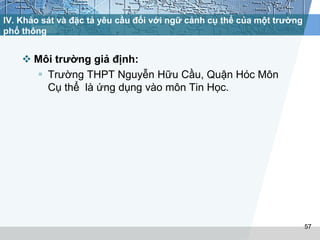 IV. Khảo sát và đặc tả yêu cầu đối với ngữ cảnh cụ thể của một trường 
phổ thông 
 Môi trường giả định: 
 Trường THPT Nguyễn Hữu Cầu, Quận Hóc Môn 
Cụ thể là ứng dụng vào môn Tin Học. 
57 
 