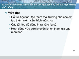 IV. Khảo sát và đặc tả yêu cầu đối với ngữ cảnh cụ thể của một trường 
phổ thông 
Mức độ: 
 Hỗ trợ học tập, tạo thêm môi trường cho các em, 
tạo thêm niềm yêu thích môn học. 
 Các tài liệu dễ dàng in ra và chia sẻ. 
 Hoạt động vừa sức khuyến khích tham gia vào 
môn học. 
59 
 
