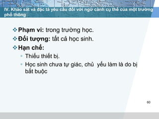 IV. Khảo sát và đặc tả yêu cầu đối với ngữ cảnh cụ thể của một trường 
phổ thông 
Phạm vi: trong trường học. 
Đối tượng: tất cả học sinh. 
Hạn chế: 
 Thiếu thiết bị. 
 Học sinh chưa tự giác, chủ yếu làm là do bị 
bắt buộc 
60 
 