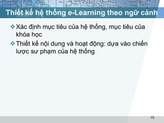 Thiết kế hệ thống e-Learning theo ngữ cảnh 
Xác định mục tiêu của hệ thống, mục tiêu của 
khóa học 
Thiết kế nội dung và hoạt động: dựa vào chiến 
lược sư phạm của hệ thống 
75 
 