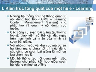 I. Kiến trúc tổng quát của một hệ e - Learning 
 Những hệ thống như hệ thống quản trị 
nội dung học tập (LCMS – Learning 
Content Management System) cho 
phép tạo và quản lý nội dung trực 
tuyến. 
 Các công cụ soạn bài giảng (authoring 
tools): giáo viên có thể cài đặt ngay 
trên máy tính cá nhân của mình và 
soạn bài giảng. 
 Với những nước và khu vực mà cơ sở 
hạ tầng mạng chưa tốt thì việc dùng 
các công cụ soạn bài giảng là một sự 
lựa chọn hợp lý. 
 Một hệ thống tạo nội dung mềm dẻo 
thường cho phép kết hợp giữa soạn 
bài giảng online và offline 
9 
 