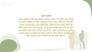 Lạm phát
Lạm phát ở VN đã từng vọt lên mức 18,13% cao nhất
từ năm 2008 và đây cũng là mức cao nhất so với các
nước trong khu vực ASEAN. Nhờ chính sách tiền tệ
thắt chặt của Chính phủ, tỷ lệ lạm phát của VN đã liên
tục giảm vào năm 2012 và 2013. Lạm phát được giảm
xuống hơn 2,5 lần chỉ còn 6,81% năm 2013 và giảm 3
lần xuống còn 5,92% trong năm 2013.
 