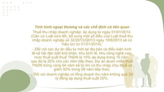 Tình hình ngoại thương và các chế định có liên quan
Thuế thu nhập doanh nghiệp: áp dụng từ ngày 01/01/2014.
(Căn cứ Luật sửa đổi, bổ sung một số điều của Luật thuế thu
nhập doanh nghiệp số 32/2013/QH13 ngày 19/6/2013 sẽ có
hiệu lực từ 01/01/2014):
- Đối với các dự án đầu tư mới tại địa bàn có điều kiện kinh
tế-xã hội đặc biệt khó khăn, khu kinh tế, khu công nghệ cao:
mức thuế suất thuế TNDN là 10% áp dụng trong 15 năm,
sau đó là 20% cho các năm tiếp theo; Dự án được miễn thuế
TNDN trong vòng 04 năm kể từ khi có thu nhập chịu thuế và
giảm 50% trong 09 năm tiếp theo.
- Đối với doanh nghiệp có tổng doanh thu năm không quá 20
tỷ đồng áp dụng thuế suất 20%.
 