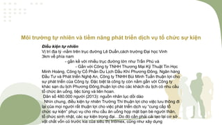 Môi trường tự nhiên và tiềm năng phát triển dịch vụ tổ chức sự kiện
Điều kiện tự nhiên
Vị trí địa lý -nằm trên trục đường Lê Duẩn,cách trường Đại học Vinh
3km về phía nam
- gần kề với nhiều trục đường lớn như Trần Phú và
- Gần với Công ty TNHH Thương Mại Kỹ Thuật Tin Học
Minh Hoàng, Công ty Cổ Phần Du Lịch Dầu Khí Phương Đông, Ngân hàng
Đầu Tư và Phát triển Nghệ An, Công ty TNHH Bùi Minh Tuấn thuận lợi cho
sự phát triển của Công ty. Đặc biệt là công ty còn nằm gần với Công ty
khác sạn du lịch Phương Đông,thuận lợi cho các khách du lịch có nhu cầu
tổ chức ăn uống, tiệc tùng và liên hoan.
Dân số 480.000 người (2013): nguồn nhân lục dồi dào
Nhìn chung, điều kiện tự nhiên Trường Thi thuận lợi cho việc lưu thông đi
lại của mọi người rất thuận lợi cho việc phát triển dịch vụ “cung cấp tổ
chức sự kiện” phục vụ cho nhu cầu ăn uống họp mặt bạn bè người thân,
tổ chức sinh nhật, các sự kiện trọng đại…Do đó cần phải cải tạo lại cơ sở
vật chất vốn có trước kia của siêu thị Intimex, cũng như xây dụng
 