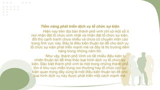 Tiềm năng phát triển dịch vụ tổ chức sự kiện
Hiện nay trên địa bàn thành phố vinh chỉ có một số ít
nơi nhận đặt tổ chức sinh nhật và nhận đặt tổ chức sự kiện,
đối thủ cạnh tranh chưa nhiều và chưa có chuyên môn cao
trong lĩnh vực này. Đây là điêu kiện thuận lợi để cho dịch vụ
tổ chức sự kiện phát triển mạnh mẽ và đây là thị trường tiềm
năng trong những năm tới.
Như vậy, thành phố Vinh có rất nhiều điêu kiện tự
nhiên thuận lợi để khai thác loại hình dịch vụ tổ chức sự
kiện. Đặc biệt thành phố vinh là một trong những thành phố
lớn ở khu vực miền trung nơi thường hay tổ chức các sự
kiện quan trọng đây cũng là một điêu kiện thuận lợi để cho
loại hình dịch vụ này được phát triển một cách mạnh mẽ.
 