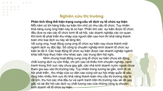 Nghiên cứu thị trường
Phân tích tổng thể hiện trạng cung-cầu về dịch vụ tổ chức sự kiện
Mỗi năm có tới hàng triệu sự kiện lớn nhỏ có nhu cầu tổ chức. Tuy nhiên
khả năng cung ứng hiện nay là có hạn. Phần lớn các sự kiện được tổ chức
đều đưa ra vào các tổ chức kinh tế xã hội, các doanh nghiệp các cơ quan.
Khi kinh tế phát triển thu nhập của người dân cao hơn thì khả năng thanh
toán cho loại dịch vụ này sẽ tăng lên.
Về cung ứng, hoạt động cung ứng tổ chức sự kiện nay chưa thành một
ngành dịch vụ độc lập. Số công ty chuyên nghiệp kinh doanh tổ chức sự
kiện là rất ít. Các hoạt động tổ chức sự kiện được các doanh nghiệp ngành
khác kết hợp thực hiện như khác sạn, các trung tâm hội nghị.
Nhìn chung hoạt động cung ứng tổ chức sự kiện chưa sôi động,
chất lượng dịch vụ còn thấp, chi phí cao và thiếu tính chuyên nghiệp, cạnh
tranh trong lĩnh vực này chưa gay gắt, các nhà kinh doanh nước ngoài chưa
tham gia sau vào thị trường này. Tuy nhiên trong tương lai gần, kinh tế xã
hội phát triển , thu nhập của cư dân cao cùng với sự hội nhập quốc tế sâu
rộng trên nhiều lĩnh vực thì khả năng thanh toán nhu cầu thị trường này là
rất lớn, thu hút các nhà đầu tư và cạnh tranh trên thị trường nàu sẽ rất gay
gắt, nó sẽ đòi hỏi các dịch vụ chất lượng cao của những công ty chuyên
kinh doanh về tổ chức sự kiện.
 