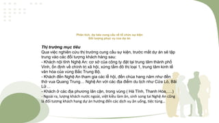 Phân tích, dự báo cung cầu về tổ chức sự kiện
Đối tượng phục vụ của dự án
Thị trường mục tiêu
Qua việc nghiên cứu thị trường cung cầu sự kiện, trước mắt dự án sẽ tập
trung vào các đối tượng khách hàng sau:
- Khách nội tỉnh Nghệ An: cơ sở của công ty đặt tại trung tâm thành phố
Vinh, ổn định về chính trị xã hội, xứng tầm đô thị loại 1, trung tâm kinh tế
văn hóa của vùng Bắc Trung Bộ.
- Khách đến Nghệ An tham gia các lễ hội, đền chùa hang năm như đền
thờ vua Quang Trung… Nghệ An với các địa điểm du lịch như Cửa Lò, Bãi
Lữ…
- Khách ở các địa phương lân cận, trong vùng ( Hà Tĩnh, Thanh Hóa,….)
- Ngoài ra, lượng khách nước ngoài, việt kiều làm ăn, sinh song tai Nghệ An cũng
là đối tương khách hang dự án hướng đến các dịch vụ ăn uống, tiệc tùng…
 