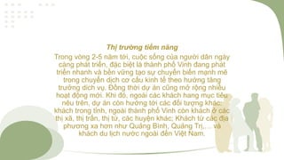 Thị trường tiềm năng
Trong vòng 2-5 năm tới, cuộc sống của người dân ngày
càng phát triển, đặc biệt là thành phố Vinh đang phát
triển nhanh và bền vững tạo sự chuyển biến mạnh mẽ
trong chuyển dịch cơ cấu kinh tế theo hướng tăng
trưởng dich vụ. Đồng thời dự án cũng mở rộng nhiều
hoạt động mới. Khi đó, ngoài các khách hang mục tiêu
nêu trên, dự án còn hướng tới các đối tượng khác:
khách trong tỉnh, ngoài thành phố Vinh còn khách ở các
thị xã, thị trấn, thị tứ, các huyện khác; Khách từ các địa
phương xa hơn như Quảng Bình, Quảng Trị,… và
khách du lịch nước ngoài đến Việt Nam.
 