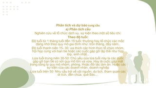 Phân tích và dự báo cung cầu
a) Phân tích cầu
Nghiên cứu về tổ chức dịch vụ, sự kiện theo một số tiêu chí:
Theo độ tuổi:
Độ tuổi từ 1 tháng tuổi đến 15 tuổi: thường hay tổ chức các mốc
đáng nhớ theo quy mô gia đình như: tròn tháng, đầy năm..
Độ tuổi thanh niên 15- 30: ưa thích các hình thức tổ chức nhóm,
hội họp cùng với bạn bè hoặc các cuộc gặp gỡ tập thể như họp
lớp, sinh nhật…
Lứa tuổi trung niên 30-50: Chủ yếu của lứa tuổi này là các cuôc
gặp gỡ bạn bè cũ với quy mô lớn và vừa. Hay là cuộc gặp mặt
trong công ty quy mô nhóm, phòng. Hoặc đối tác làm ăn. Hoặc các
sự kiện của các doanh nhân, doanh nghiệp
Lứa tuổi trên 50: Nhu cầu trở về cội nguồn, du lịch, tham quan các
di tích, đền chùa, quê Bác…
 