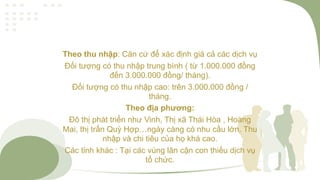 Theo thu nhập: Căn cứ để xác định giá cả các dịch vụ
Đối tượng có thu nhập trung bình ( từ 1.000.000 đồng
đến 3.000.000 đồng/ tháng).
Đối tượng có thu nhập cao: trên 3.000.000 đồng /
tháng.
Theo địa phương:
Đô thị phát triển như Vinh, Thị xã Thái Hòa , Hoàng
Mai, thị trấn Quỳ Hợp…ngày càng có nhu cầu lớn. Thu
nhập và chi tiêu của họ khá cao.
Các tỉnh khác : Tại các vùng lân cận con thiếu dịch vụ
tổ chức.
 