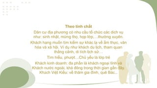 Theo tính chất
Dân cư địa phương có nhu cầu tổ chức các dich vụ
như: sinh nhật, mừng thọ, họp lớp,…thường xuyên.
Khách hang muốn tìm kiếm sự khác lạ về ẩm thực, văn
hóa và xã hội. Ví dụ như khách du lịch, tham quan
thắng cảnh, di tích lịch sử…
Tìm hiểu, phượt…Chủ yếu là lớp trẻ
Khách kinh doanh: đa phần là khách ngoại tỉnh và
Khách nước ngoài, khá đông trong thời gian gần đây.
Khách Việt Kiều: về thăm gia đình, quê Bác…
 