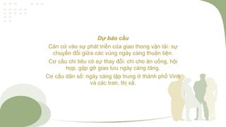 Dự báo cầu
Căn cứ vào sự phát triển của giao thong vận tải: sự
chuyển đổi giữa các vùng ngày càng thuận tiện.
Cơ cấu chi tiêu có sự thay đổi: chi cho ăn uống, hội
họp, gặp gỡ giao lưu ngày càng tăng.
Cơ cấu dân số: ngày càng tập trung ở thành phố Vinh
và các tran, thị xã.
 