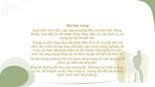 Dự báo cung
Dựa trên nhu cầu, các địa phương đều có tiềm lực riêng.
Nhiều nhà đầu tư đã nhận thấy rằng, đầu tư vào dịch vụ có
mang lại lợi nhuận lớn.
Trong xu thế chạy đua về phát triển kinh tế, xu thế tiến tới
nền văn minh trí tuệ thay thế dần văn minh công nghiệp, tổ
chức sự kiện đã phát triển và trở thành một nghề chuyên
môn và ứng dụng rộng rãi và đem lại lợi ích lớn về kinh tế.
Do đó trong những năm tới khả năng cung về các dịch vụ tổ
chức sự kiện sẽ tăng lên.
Đây là những đối thủ của chúng tôi. Nhưng với chất lượng,
uy tín, kế hoạch và tổ chức hợp lý, chúng tôi vẫn sẽ khẳng
định mình trên thị trường.
 