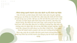 . Khả năng cạnh tranh của các dịch vụ tổ chức sự kiện
Việc tổ chức sự kiện được tiến hành một cách chuyên nghiệp
thông qua các khâu từ nhỏ đến lớn, đảm bảo tốt nhất về hình thức
và nội dung của sự kiện. Để tạo ưu thế với đối thủ cạnh tranh, việc
tổ chức sự kiện được tiến hành dựa trên sở thích, văn hóa của
khách hàng, địa điểm tổ chức phù hợp, cách trang trí âm thanh,
hình ảnh, ánh sáng độc đáo,tìm ra những ý tưởng hay, đặc biệt với
những món ăn ngon đặc sản từ các đầu bếp chuyên nghiệp. Bện
cạnh đó, công ty có cách phục vụ chu đáo, nhiệt tình, thực hiện
theo kế hoạch dưới sự giám sát của các trưởng bộ phận...
Như vậy, mặc dù có nhiều đối thủ cạnh tranh nhưng bằng việc
phát huy tiềm lực và thế mạnh của công ty, dự án hoàn toàn triển
vọng.
 
