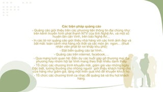 Các biện pháp quảng cáo
- Quảng cáo giới thiệu trên các phương tiện thông tin đại chúng như:
trên kênh truyền hình phát thanh NTV của tỉnh Nghệ An, và một số
huyện lân cận Vinh, trên báo Nghệ An…
- In các tờ rơi quảng cáo giới thiệu nhà hàng với các hình ảnh đẹp và
bắt mắt: toàn cảnh nhà hàng,nội thất và các món ăn ngon,…(thuê
nhân viên phát tờ rơi khắp khu phố)
- Đặt biển quảng cáo tại Vinh..
- Quảng cáo trên internet, facebook,…
- Qua mạng lưới quan hệ: Đến dự các buổi gặp gỡ thương mại địa
phương hay nhóm hội tại Vinh mang theo thật nhiều danh thiếp
- Tổ chức các chương trình khuyến mãi, giảm giá vào những ngày
Đặc biệt, tưởng thưởng cho những người giới thiệu khách hàng cho
cửa hàng như giảm giá, tặng một món quà nhỏ để khuyến khích họ.
- Tổ chức các chương trình ca nhạc để quảng bá và thu hút khách
hàng.
 