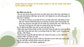 Địa điểm của dự án
- Dự án xây dựng công ty tổ chức sự kiện được thực hiện trên mặt bằng cũ
của siêu thị Intimex Việt Nam tại tp.Vinh, tỉnh Nghệ An.Là một không gian có
diện tích 7.000m2
- Vị trí địa lý: Công ty cung cấp tổ chưc sự kiện nằm trên mặt bằng cũ của
siêu thị Intimex Việt Nam,trên trục đường Lê Duẩn,cách trường Đại học
Vinh 3km về phía nam,gần kề với nhiều trục đường lớn như Trần Phú và
Trường Thi thuận lợi cho việc lưu thông đi lại của mọi người.
Dự án đặt tại địa điểm này căn cứ vào các yếu tố sau:
- Điều kiện giao thông thuận lợi đối với khách hàng do gần trục đường chính
- Điều kiện cung cấp các dịch vụ hạ tầng thuận lợi: điện, nước, thương mại,
vật liệu, viễn thông…
- Diện tích đủ rộng để thiết kế thêm các công trình phục vụ cho việc kinh
Gdoanh diễn ra thuận lợi nhất
- Khả năng tuyển dụng nguồn nhân lực dồi dào từ sinh viên các trường đại
học lân cận đến những người chưa có việc làm
- Gần các công ty, các doanh nghiệp lớn
 