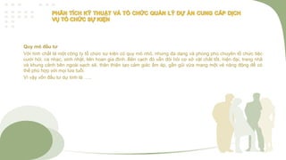 Quy mô đầu tư
Với tính chất là một công ty tổ chức sự kiện có quy mô nhỏ, nhưng đa dạng và phong phú chuyên tổ chức tiệc
cưới hỏi, ca nhạc, sinh nhật, liên hoan gia đình..Bên cạch đó vẫn đòi hỏi cơ sở vật chất tốt, hiện đại, trang nhã
và khung cảnh bên ngoài sạch sẽ, thân thiện tạo cảm giác ấm áp, gần gũi vừa mang một vẻ năng động để có
thể phù hợp với mọi lứa tuổi.
Vì vậy vốn đầu tư dự tính là …..
 