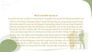 Mô tả sản phẩm của dự án
Trung tâm tổ chức sự kiện và nhà hang sẽ mang đến cho quý khách những sản phẩm sau:
- Dịch vụ nhà hàng: không gian tầng 1 được thiết kế rộng rãi, sang trọng cùng hệ thống
đèn chiếu sáng linh hoạt, tạo không gian thoáng đãng rộng rãi nhưng cũng không kém
phần yêu thương phù hợp với những bữa cơm gia đình, bạn bè ẫm cúng lãng mạn đến
những yến tiệc lớn sôi động. đễn với nhà hang quý khách sẽ tìm thấy các món ăn khác
nhau của từng vùng miền, từ những mon ăn đặc sản cho đến những món ăn dân dã.
- Tổ chức tiệc cưới: tầng 2 với không gian sang trọng cùng với công nghệ hiện đại sẽ đáp
ứng tốt nhất yêu cầu của bạn và làm hài lòng khách đến tham dự ngày vui trọng đại.
- Các sự kiện: sở hữu không gian sảnh tiệc sang trọng, linh hoạt, với sự đầu tư các thiết bị
hienj đại, các tiện ích có sẵn, internet, sân khấu, âm thanh, ánh sang,….chúng tôi tin chắc
là địa điểm lý tưởng nhất cho nhiều loại hội nghị cũng như các sự kiện.
 