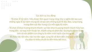 Các dịch vụ lưu động:
- Tổ chức lễ kỷ niệm: hiểu được tầm quan trọng cũng như ý nghĩa lớn lao cuer
những ngày lễ kỷ niệm chúng tôi sẽ tạo nên những buổi lễ độc đáo, sang trọng,
mang đâm nát đặc trưng của mỗi ngày kỷ niệm.
- Tổ chức lễ khai trương khánh thành: sự kiện khai truwong khánh thành hứa hẹn
mang đến sự may mắn thuận lợi, thành cong và phát đạt. Quảng bá được hình
ảnh và sản phẩm của công ty là niềm vinh hạnh của chúng tôi.
- Tổ chức tiệc tất niên, tiệc trà tiệc ngọt: cúng tôi sẽ đem đến cho quý vị tất cả sự
chu đáo từ khâu chuẩn bị đến khâu kết thúc.
 
