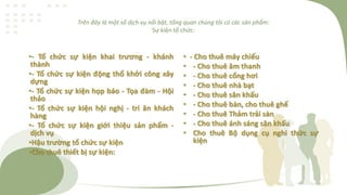 Trên đây là một số dịch vụ nổi bật, tổng quan chúng tôi có các sản phẩm:
Sự kiện tổ chức:
•- Tổ chức sự kiện khai trương - khánh
thành
•- Tổ chức sự kiện động thổ khởi công xây
dựng
•- Tổ chức sự kiện họp báo - Tọa đàm - Hội
thảo
•- Tổ chức sự kiện hội nghị - tri ân khách
hàng
•- Tổ chức sự kiện giới thiệu sản phẩm -
dịch vụ
•Hậu trường tổ chức sự kiện
•Cho thuê thiết bị sự kiện:
• - Cho thuê máy chiếu
• - Cho thuê âm thanh
• - Cho thuê cổng hơi
• - Cho thuê nhà bạt
• - Cho thuê sân khấu
• - Cho thuê bàn, cho thuê ghế
• - Cho thuê Thảm trải sàn
• - Cho thuê ánh sáng sân khấu
• Cho thuê Bộ dụng cụ nghi thức sự
kiện
 