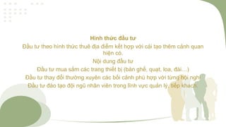 Hình thức đầu tư
Đầu tư theo hình thức thuê địa điểm kết hợp với cải tạo thêm cảnh quan
hiện có.
Nội dung đầu tư
Đầu tư mua sắm các trang thiết bị (bàn ghế, quạt, loa, đài…)
Đầu tư thay đổi thường xuyên các bối cảnh phù hợp với từng hội nghị
Đầu tư đào tạo đội ngũ nhân viên trong lĩnh vực quản lý, tiếp khách.
 