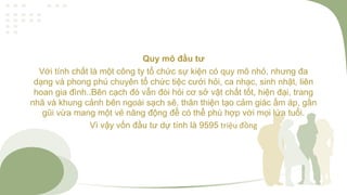 Quy mô đầu tư
Với tính chất là một công ty tổ chức sự kiện có quy mô nhỏ, nhưng đa
dạng và phong phú chuyên tổ chức tiệc cưới hỏi, ca nhạc, sinh nhật, liên
hoan gia đình..Bên cạch đó vẫn đòi hỏi cơ sở vật chất tốt, hiện đại, trang
nhã và khung cảnh bên ngoài sạch sẽ, thân thiện tạo cảm giác ấm áp, gần
gũi vừa mang một vẻ năng động để có thể phù hợp với mọi lứa tuổi.
Vì vậy vốn đầu tư dự tính là 9595 triệu đồng
 