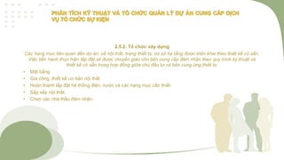 2.5.2. Tổ chức xây dựng
Các hạng mục liên quan đến dự án, về nội thất, trang thiết bị, cơ sở hạ tầng được triển khai theo thiết kế có sẵn.
Việc tiến hành thực hiện lắp đặt sẽ được chuyển giao cho bên cung cấp đảm nhận theo quy trình ký thuật và
thiết kế có sẵn trong hợp đồng giữa chủ đầu tư và bên cung ứng thiết bị.
• Mặt bằng
• Gia công, thiết kế cơ bản nội thất
• Hoàn thành lắp đặt hệ thống điện, nước và các hạng mục cần thiết
• Sắp xếp nội thất:
• Chọn các nhà thầu đảm nhận:
 