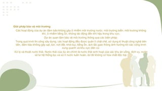 Giải pháp bảo vệ môi trường
Các hoạt động của dự án đảm bảo không gây ô nhiễm môi trường nước, môi trường biển, môi trường không
khí, ô nhiểm tiếng ổn, không tác động đến khí hậu trong khu vực.
Dự án quan tâm bảo vệ môi trường thông qua các biện pháp:
Trong quá trình thi công xây dựng, các hoạt động đều được quản lí chặt chẽ, sử dụng kĩ thuật công nghệ tiên
tiến, đảm bảo không gây sạt, lún, nứt đất, khói bụi, tiếng ồn, ách tắc giao thông ảnh hưởng tới các công trình
xung quanh và khu vực dân cư.
Xử lý và thoát nước thải. Nước thải của dự án chính là nước thải sinh hoạt của các khu ăn uống, dịch vụ, nước
xả từ hệ thống lọc và xử lí nước tuần hoàn, do đó không có hóa chất độc hại.
 